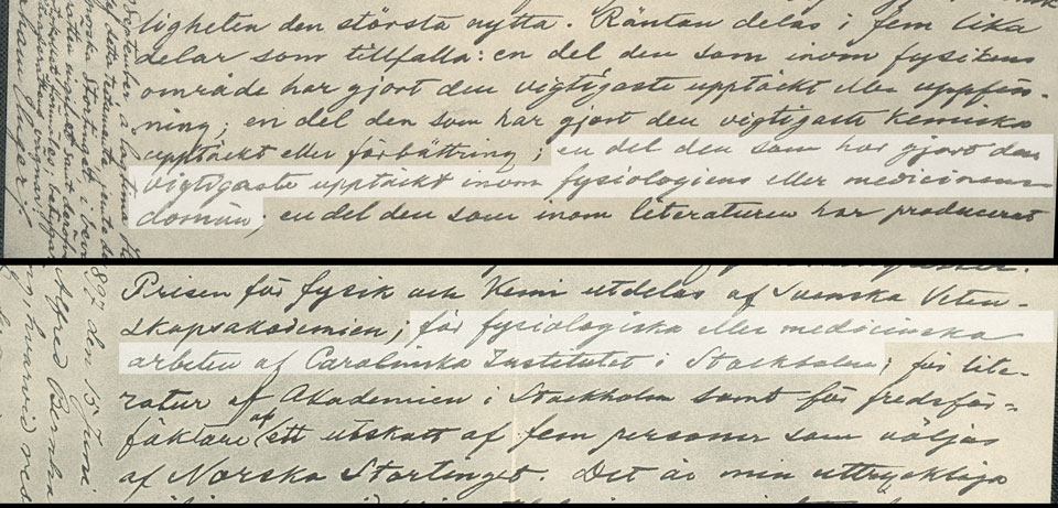 Fig. 2. Detail of part of Alfred Nobel´s will dated 27 November 1895. The section reads as follows: “….. , the interest on which shall be annually distributed in the form of prizes to those who, during the preceding year, shall have conferred the greatest benefit on mankind. ….. The said interest shall be divided into five equal parts, which shall be appointed as follows: …..; one part to the person who shall have made the most important discovery within the domain of physiology or medicine;….. The prizes ….. that for physiological or medical works by the Caroline Institute in Stockholm; ….. .